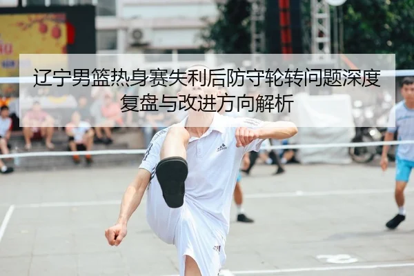 辽宁男篮热身赛失利后防守轮转问题深度复盘与改进方向解析