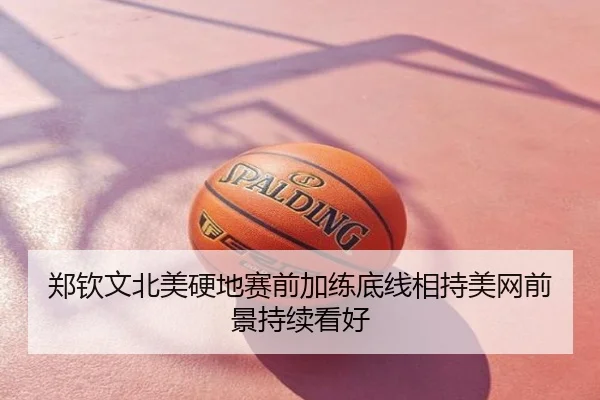 郑钦文北美硬地赛前加练底线相持美网前景持续看好