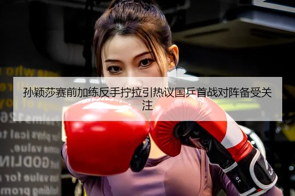 孙颖莎赛前加练反手拧拉引热议国乒首战对阵备受关注