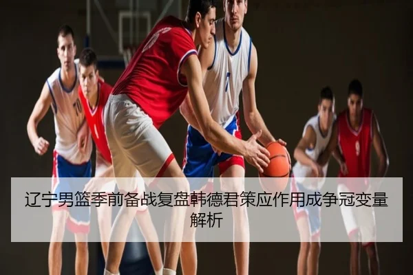 辽宁男篮季前备战复盘韩德君策应作用成争冠变量解析