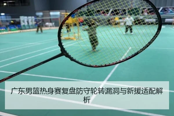 广东男篮热身赛复盘防守轮转漏洞与新援适配解析